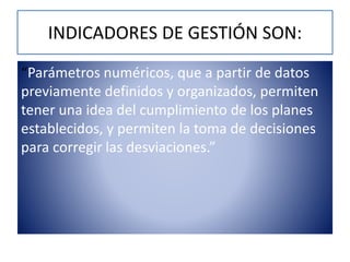 INDICADORES DE GESTIÓN SON:
“Parámetros numéricos, que a partir de datos
previamente definidos y organizados, permiten
tener una idea del cumplimiento de los planes
establecidos, y permiten la toma de decisiones
para corregir las desviaciones.”
 
