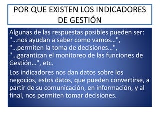 POR QUE EXISTEN LOS INDICADORES
DE GESTIÓN
Algunas de las respuestas posibles pueden ser:
"…nos ayudan a saber como vamos…",
"…permiten la toma de decisiones…",
"…garantizan el monitoreo de las funciones de
Gestión…", etc.
Los indicadores nos dan datos sobre los
negocios, estos datos, que pueden convertirse, a
partir de su comunicación, en información, y al
final, nos permiten tomar decisiones.
 