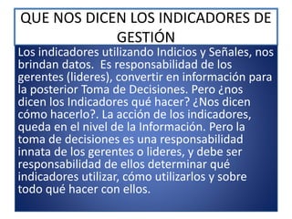 QUE NOS DICEN LOS INDICADORES DE
GESTIÓN
Los indicadores utilizando Indicios y Señales, nos
brindan datos. Es responsabilidad de los
gerentes (lideres), convertir en información para
la posterior Toma de Decisiones. Pero ¿nos
dicen los Indicadores qué hacer? ¿Nos dicen
cómo hacerlo?. La acción de los indicadores,
queda en el nivel de la Información. Pero la
toma de decisiones es una responsabilidad
innata de los gerentes o lideres, y debe ser
responsabilidad de ellos determinar qué
indicadores utilizar, cómo utilizarlos y sobre
todo qué hacer con ellos.
 