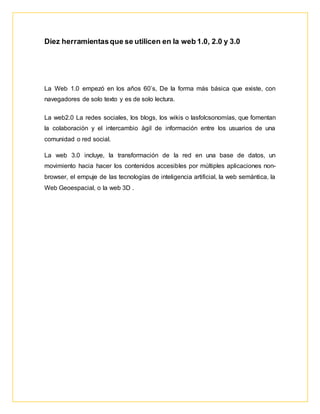 Diez herramientas que se utilicen en la web 1.0, 2.0 y 3.0 
La Web 1.0 empezó en los años 60’s, De la forma más básica que existe, con 
navegadores de solo texto y es de solo lectura. 
La web2.0 La redes sociales, los blogs, los wikis o lasfolcsonomías, que fomentan 
la colaboración y el intercambio ágil de información entre los usuarios de una 
comunidad o red social. 
La web 3.0 incluye, la transformación de la red en una base de datos, un 
movimiento hacia hacer los contenidos accesibles por múltiples aplicaciones non-browser, 
el empuje de las tecnologías de inteligencia artificial, la web semántica, la 
Web Geoespacial, o la web 3D . 
 