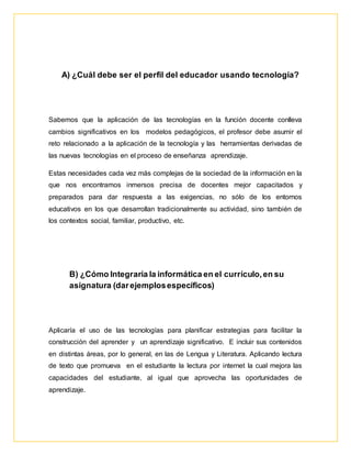 A) ¿Cuál debe ser el perfil del educador usando tecnología? 
Sabemos que la aplicación de las tecnologías en la función docente conlleva 
cambios significativos en los modelos pedagógicos, el profesor debe asumir el 
reto relacionado a la aplicación de la tecnología y las herramientas derivadas de 
las nuevas tecnologías en el proceso de enseñanza aprendizaje. 
Estas necesidades cada vez más complejas de la sociedad de la información en la 
que nos encontramos inmersos precisa de docentes mejor capacitados y 
preparados para dar respuesta a las exigencias, no sólo de los entornos 
educativos en los que desarrollan tradicionalmente su actividad, sino también de 
los contextos social, familiar, productivo, etc. 
B) ¿Cómo Integraría la informática en el currículo, en su 
asignatura (dar ejemplos específicos) 
Aplicaría el uso de las tecnologías para planificar estrategias para facilitar la 
construcción del aprender y un aprendizaje significativo. E incluir sus contenidos 
en distintas áreas, por lo general, en las de Lengua y Literatura. Aplicando lectura 
de texto que promueva en el estudiante la lectura por internet la cual mejora las 
capacidades del estudiante, al igual que aprovecha las oportunidades de 
aprendizaje. 
 