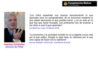 Andreas Schleicher
(Director de PISA)
“Los niños españoles son buenos reproduciendo lo que
aprenden pero no extrapolándolo. En la economía moderna lo
que sabes demuestra lo que puedes hacer, y es en esto en lo
que hay que hacer hincapié. Los profesores han de enseñar a
los niños a usar lo que aprenden”.
(La Razón.es, Lunes, 03 febrero 2014)
“La economía y la sociedad mundial no va a pagarte nunca más
por lo que sabes, Google lo sabe todo, te valorarán por lo que
eres capaz de hacer con tu sabiduría”
(rtve.es Telediario 15:00 horas, 3 de febrero de 2014)
 