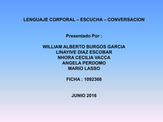 LENGUAJE CORPORAL – ESCUCHA – CONVERSACION
Presentado Por :
WILLIAM ALBERTO BURGOS GARCIA
LINAYIVE DIAZ ESCOBAR
NHORA CECILIA VACCA
ANGELA PERDOMO
MARIO LASSO
FICHA : 1092368
JUNIO 2016
 
