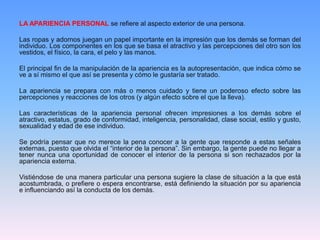 LA APARIENCIA PERSONAL se refiere al aspecto exterior de una persona.
Las ropas y adornos juegan un papel importante en la impresión que los demás se forman del
individuo. Los componentes en los que se basa el atractivo y las percepciones del otro son los
vestidos, el físico, la cara, el pelo y las manos.
El principal fin de la manipulación de la apariencia es la autopresentación, que indica cómo se
ve a sí mismo el que así se presenta y cómo le gustaría ser tratado.
La apariencia se prepara con más o menos cuidado y tiene un poderoso efecto sobre las
percepciones y reacciones de los otros (y algún efecto sobre el que la lleva).
Las características de la apariencia personal ofrecen impresiones a los demás sobre el
atractivo, estatus, grado de conformidad, inteligencia, personalidad, clase social, estilo y gusto,
sexualidad y edad de ese individuo.
Se podría pensar que no merece la pena conocer a la gente que responde a estas señales
externas, puesto que olvida el “interior de la persona”. Sin embargo, la gente puede no llegar a
tener nunca una oportunidad de conocer el interior de la persona si son rechazados por la
apariencia externa.
Vistiéndose de una manera particular una persona sugiere la clase de situación a la que está
acostumbrada, o prefiere o espera encontrarse, está definiendo la situación por su apariencia
e influenciando así la conducta de los demás.
 