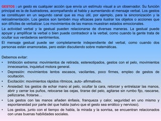 GESTOS : un gesto es cualquier acción que envía un estímulo visual a un observador. Su función
principal es la de ilustradores, acompañando al habla y aumentando el mensaje verbal. Los gestos
se constituyen en un segundo canal que es muy útil, por ejemplo, para la sincronización y la
retroalimentación. Los gestos son también muy eficaces para ilustrar los objetos o acciones que
son difíciles de verbalizar. Los movimientos de las manos muestran estados emocionales.
La actividad verbal y la gestual pueden relacionarse de diversas maneras. La gestual puede
apoyar y amplificar la verbal o bien puede contradecir a la verbal, como cuando la gente trata de
ocultar sus verdaderos sentimientos.
El mensaje gestual puede ser completamente independiente del verbal, como cuando dos
personas están enamoradas, pero están discutiendo sobre matemáticas.
Debemos evitar:
• Inhibición extrema: movimientos de retirada, estereotipados, gestos con el pelo, movimientos
innecesarios, inquietud motora general.
• Depresión: movimientos lentos escasos, vacilantes, poco firmes, empleo de gestos de
ocultación.
• Excitación: movimientos rápidos rítmicos, auto- afirmativos.
• Ansiedad: los gestos de echar mano al pelo, ocultar la cara, retorcer y entrelazar las manos,
abrir y cerrar los puños, retocarse las cejas, tirarse del pelo, agitarse sin rumbo fijo, rascarse,
pellizcarse, frotarse…
• Los gestos con las manos añaden énfasis, franqueza y calor, seguridad en uno mismo y
espontaneidad por parte del que habla (salvo que el gesto sea errático y nervioso).
• Los gestos, junto con el tiempo de habla, la mirada y la sonrisa, se encuentran relacionados
con unas buenas habilidades sociales.
 