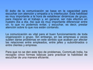 El éxito de la comunicación se basa en la capacidad para
escuchar con atención y empatía a tu interlocutor. Esta habilidad
es muy importante a la hora de establecer dinámicas de grupo,
para mejorar en el trabajo y, en general, ser más efectivo en
nuestro día a día. Así que es muy importante diferenciar entre
oír, lo que no podemos evitar, y escuchar, es decir, prestar
atención sobre lo que nos están contando.
La comunicación es vital para el buen funcionamiento de toda
organización o grupo. Sin embargo, en las empresas a veces
suelen darse problemas en este sentido que acaban por afectar
las relaciones entre empleados, entre jefes y subordinados o
entre clientes y empresa.
Para que no se den este tipo de problemas, CommLab India, ha
recogido cinco formas básicas para practicar la habilidad de
escuchar de una manera eficiente.
 