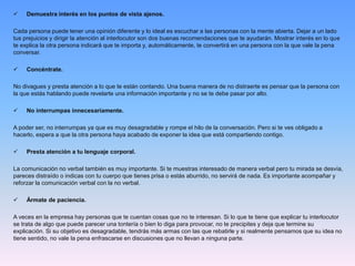  Demuestra interés en los puntos de vista ajenos.
Cada persona puede tener una opinión diferente y lo ideal es escuchar a las personas con la mente abierta. Dejar a un lado
tus prejuicios y dirigir la atención al interlocutor son dos buenas recomendaciones que te ayudarán. Mostrar interés en lo que
te explica la otra persona indicará que te importa y, automáticamente, te convertirá en una persona con la que vale la pena
conversar.
 Concéntrate.
No divagues y presta atención a lo que te están contando. Una buena manera de no distraerte es pensar que la persona con
la que estás hablando puede revelarte una información importante y no se te debe pasar por alto.
 No interrumpas innecesariamente.
A poder ser, no interrumpas ya que es muy desagradable y rompe el hilo de la conversación. Pero si te ves obligado a
hacerlo, espera a que la otra persona haya acabado de exponer la idea que está compartiendo contigo.
 Presta atención a tu lenguaje corporal.
La comunicación no verbal también es muy importante. Si te muestras interesado de manera verbal pero tu mirada se desvía,
pareces distraído o indicas con tu cuerpo que tienes prisa o estás aburrido, no servirá de nada. Es importante acompañar y
reforzar la comunicación verbal con la no verbal.
 Ármate de paciencia.
A veces en la empresa hay personas que te cuentan cosas que no te interesan. Si lo que te tiene que explicar tu interlocutor
se trata de algo que puede parecer una tontería o bien lo diga para provocar, no te precipites y deja que termine su
explicación. Si su objetivo es desagradable, tendrás más armas con las que rebatirle y si realmente pensamos que su idea no
tiene sentido, no vale la pena enfrascarse en discusiones que no llevan a ninguna parte.
 