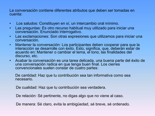 La conversación contiene diferentes atributos que deben ser tomadas en
cuenta:
• Los saludos: Constituyen en sí, un intercambio oral mínimo.
• Las preguntas: Es otro recurso habitual muy utilizado para iniciar una
conversación. Enunciado interrogativo.
• Las exclamaciones: Son otras expresiones que utilizamos para iniciar una
conversación.
• Mantener la conversación: Los participantes deben cooperar para que la
interacción se desarrolle con éxito. Esto, significa, que, deberán estar de
acuerdo en: Mantener o cambiar el tema, el tono, las finalidades del
discurso, etc.
• Acabar la conversación es una tarea delicada, una buena parte del éxito de
una conversación radica en que tenga buen final. Los cierres
convencionales suelen constar de cuatro partes:
De cantidad: Haz que tu contribución sea tan informativa como sea
necesario.
De cualidad: Haz que tu contribución sea verdadera.
De relación: Sé pertinente, no digas algo que no viene al caso.
De manera: Sé claro, evita la ambigüedad, sé breve, sé ordenado.
 