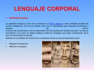 LENGUAJE CORPORAL
 EXPRESION FACIAL :
La expresión facial es, junto con la mirada en el Homo sapiens y otros animales dotados de
notoria inteligencia, uno de los medios más ricos e importantes para expresar emociones y
estados de ánimo.
A través del conocimiento y de la observación de las expresiones faciales (es decir, la cara en
movimiento y no como un objeto estático) podemos conseguir una mejor comprensión de lo
que nos comunican los demás.
Además de manifestar las emociones, la expresión facial se usa principalmente para:
• Regular la interacción.
• Reforzar al receptor.
 