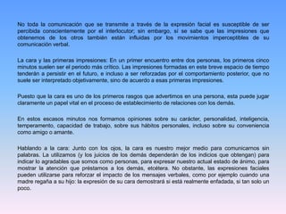 No toda la comunicación que se transmite a través de la expresión facial es susceptible de ser
percibida conscientemente por el interlocutor; sin embargo, sí se sabe que las impresiones que
obtenemos de los otros también están influidas por los movimientos imperceptibles de su
comunicación verbal.
La cara y las primeras impresiones: En un primer encuentro entre dos personas, los primeros cinco
minutos suelen ser el periodo más crítico. Las impresiones formadas en este breve espacio de tiempo
tenderán a persistir en el futuro, e incluso a ser reforzadas por el comportamiento posterior, que no
suele ser interpretado objetivamente, sino de acuerdo a esas primeras impresiones.
Puesto que la cara es uno de los primeros rasgos que advertimos en una persona, esta puede jugar
claramente un papel vital en el proceso de establecimiento de relaciones con los demás.
En estos escasos minutos nos formamos opiniones sobre su carácter, personalidad, inteligencia,
temperamento, capacidad de trabajo, sobre sus hábitos personales, incluso sobre su conveniencia
como amigo o amante.
Hablando a la cara: Junto con los ojos, la cara es nuestro mejor medio para comunicarnos sin
palabras. La utilizamos (y los juicios de los demás dependerán de los indicios que obtengan) para
indicar lo agradables que somos como personas, para expresar nuestro actual estado de ánimo, para
mostrar la atención que préstamos a los demás, etcétera. No obstante, las expresiones faciales
pueden utilizarse para reforzar el impacto de los mensajes verbales, como por ejemplo cuando una
madre regaña a su hijo: la expresión de su cara demostrará si está realmente enfadada, si tan solo un
poco.
 