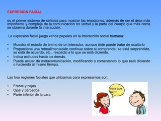 EXPRESION FACIAL
es el primer sistema de señales para mostrar las emociones, además de ser el área más
importante y compleja de la comunicación no verbal y la parte del cuerpo que más cerca
se observa durante la interacción.
La expresión facial juega varios papeles en la interacción social humana:
• Muestra el estado de ánimo de un interactor, aunque éste puede tratar de ocultarlo
• Proporciona una retroalimentación continua sobre si comprende, se está sorprendido,
se está de acuerdo, etc., respecto a lo que se está diciendo.
• Indica actitudes hacia los demás.
• Puede actuar de metacomunicación, modificando o comentando lo que está diciendo
o haciendo al mismo tiempo.
Las tres regiones faciales que utilizamos para expresarnos son:
• Frente y cejas
• Ojos y párpados
• Parte inferior de la cara
 