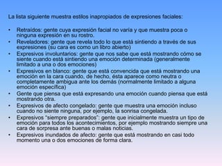 La lista siguiente muestra estilos inapropiados de expresiones faciales:
• Retraídos: gente cuya expresión facial no varía y que muestra poca o
ninguna expresión en su rostro.
• Reveladores: gente que revela todo lo que está sintiendo a través de sus
expresiones (su cara es como un libro abierto)
• Expresivos involuntarios: gente que nos sabe que está mostrando cómo se
siente cuando está sintiendo una emoción determinada (generalmente
limitado a una o dos emociones)
• Expresivos en blanco: gente que está convencida que está mostrando una
emoción en la cara cuando, de hecho, ésta aparece como neutra o
completamente ambigua ante los demás (normalmente limitado a alguna
emoción específica)
• Gente que piensa que está expresando una emoción cuando piensa que está
mostrando otra.
• Expresivos de afecto congelado: gente que muestra una emoción incluso
cuando no siente ninguna, por ejemplo, la sonrisa congelada.
• Expresivos “siempre preparados”: gente que inicialmente muestra un tipo de
emoción para todos los acontecimientos, por ejemplo mostrando siempre una
cara de sorpresa ante buenas o malas noticias.
• Expresivos inundados de afecto: gente que está mostrando en casi todo
momento una o dos emociones de forma clara.
 