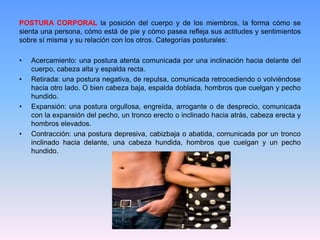 POSTURA CORPORAL la posición del cuerpo y de los miembros, la forma cómo se
sienta una persona, cómo está de pie y cómo pasea refleja sus actitudes y sentimientos
sobre sí misma y su relación con los otros. Categorías posturales:
• Acercamiento: una postura atenta comunicada por una inclinación hacia delante del
cuerpo, cabeza alta y espalda recta.
• Retirada: una postura negativa, de repulsa, comunicada retrocediendo o volviéndose
hacia otro lado. O bien cabeza baja, espalda doblada, hombros que cuelgan y pecho
hundido.
• Expansión: una postura orgullosa, engreída, arrogante o de desprecio, comunicada
con la expansión del pecho, un tronco erecto o inclinado hacia atrás, cabeza erecta y
hombros elevados.
• Contracción: una postura depresiva, cabizbaja o abatida, comunicada por un tronco
inclinado hacia delante, una cabeza hundida, hombros que cuelgan y un pecho
hundido.
 