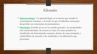 Glosario
• Epistemología: La epistemología es la ciencia que estudia el
conocimiento humano y el modo en que el individuo actúa para
desarrollar sus estructuras de pensamiento.
• Ontología: Estudia al ser en un sentido general y sus propiedades
más trascendentales. Se centra en cómo los entes pueden ser
clasificados de determinadas maneras, dentro de unas jerarquías y
subdivididos de acuerdo a las similitudes y las diferencias que
presentan.
 