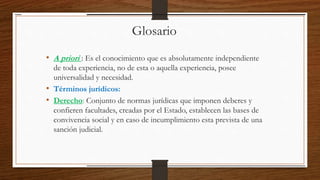 Glosario
• A priori : Es el conocimiento que es absolutamente independiente
de toda experiencia, no de esta o aquella experiencia, posee
universalidad y necesidad.
• Términos jurídicos:
• Derecho: Conjunto de normas jurídicas que imponen deberes y
confieren facultades, creadas por el Estado, establecen las bases de
convivencia social y en caso de incumplimiento esta prevista de una
sanción judicial.
 