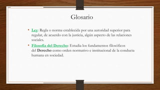 Glosario
• Ley: Regla o norma establecida por una autoridad superior para
regular, de acuerdo con la justicia, algún aspecto de las relaciones
sociales.
• Filosofía del Derecho: Estudia los fundamentos filosóficos
del Derecho como orden normativo e institucional de la conducta
humana en sociedad.
 