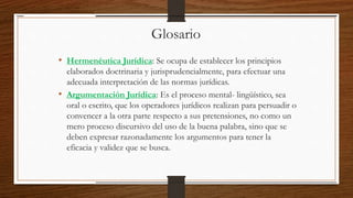 Glosario
• Hermenéutica Jurídica: Se ocupa de establecer los principios
elaborados doctrinaria y jurisprudencialmente, para efectuar una
adecuada interpretación de las normas jurídicas.
• Argumentación Jurídica: Es el proceso mental- lingüístico, sea
oral o escrito, que los operadores jurídicos realizan para persuadir o
convencer a la otra parte respecto a sus pretensiones, no como un
mero proceso discursivo del uso de la buena palabra, sino que se
deben expresar razonadamente los argumentos para tener la
eficacia y validez que se busca.
 