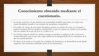 Conocimiento obtenido mediante el
cuestionario.
• La ciencia normal es la que práctica una comunidad científica que posee en común una
matriz disciplinar basada en un conjunto de ejemplares compartidos
• El cambio de visión, de una matriz disciplinar, genera un cambio de como es el mundo a
primera instancia: Por los cambios conceptuales, ya que no supone un cambio en el mundo,
solo un cambio de lo que de él se ve y como se ve.
• Los hechos singuen siendo los mismos aunque un termino se aplique en dos contextos o
teorías diferentes, esto es que solo surge cambio en la interpretación de los conceptos de lo
que uno puede percibir.
• El objeto de la teoría es el estudio de un ámbito de fenómenos, se desarrolla la teoría dando
respuesta a las cuestiones realizadas acerca de los fenómenos.
 