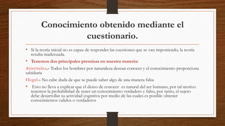 Conocimiento obtenido mediante el
cuestionario.
• Si la teoría inicial no es capaz de responder las cuestiones que se van imponiendo, la teoría
resulta inadecuada.
• Tenemos dos principales premisas en nuestra materia:
Aristóteles.- Todos los hombres por naturaleza desean conocer y el conocimiento proporciona
sabiduría
Hegel.- No cabe duda de que se puede saber algo de una manera falsa
• Esto no lleva a explicar que el deseo de conocer es natural del ser humano, por tal motivo
tenemos la probabilidad de tener un conocimiento verdadero y falso, por tanto, el sujeto
debe desarrollar su actividad cognitiva por medio de las cuales es posible obtener
conocimientos validos o verdaderos
 
