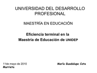 UNIVERSIDAD DEL DESARROLLO PROFESIONAL MAESTRÍA EN EDUCACIÓN Eficiencia terminal en la  Maestría de Educación de  UNIDEP 11de mayo de 2010  María Guadalupe Cota Murrieta   