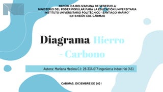 Diagrama Hierro
- Carbono
Autora: Mariana Medina C.I: 28.334.017 Ingeniería Industrial (45)
CABIMAS, DICIEMBRE DE 2021
REPÚBLICA BOLIVARIANA DE VENEZUELA
MINISTERIO DEL PODER POPULAR PARA LA EDUCACIÓN UNIVERSITARIA
INSTITUTO UNIVERSITARIO POLITÉCNICO “SANTIAGO MARIÑO”
EXTENSIÓN COL CABIMAS
 
