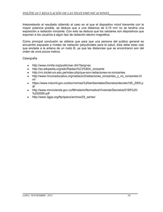 POLÍTICAS Y REGULACIÓN DE LAS TELECOMUNICACIONES____________________

Interpretando el resultado obtenido el caso en el que el dispositivo móvil transmite con la
mayor potencia posible, se deduce que a una distancia de 0,19 mm no se tendría una
exposición a radiación ionizante. Con esto se deduce que los celulares son dispositivos que
exponen a los usuarios a algún tipo de radiación electro magnética.
Como principal conclusión se obtiene que para que una persona del publico general se
encuentre expuesta a niveles de radiación perjudiciales para la salud, ésta debe estar casi
que anclada a la antena de un nodo B, ya que las distancias que se encontraron son del
orden de unos pocos metros.
Cibergrafía
http://www.mmfai.org/public/sar.cfm?lang=es
http://es.wikipedia.org/wiki/Radiaci%C3%B3n_ionizante
http://rni.inictel-uni.edu.pe/index.php/que-son-radiaciones-no-ionizantes
http://www.rinconeducativo.org/radiacio/2radiaciones_ionizantes_y_no_ionizantes.ht
ml
https://www.indumil.gov.co/doc/normas%20ambientales/Decretos/decreto195_2005.p
df
http://www.minvivienda.gov.co/Ministerio/Normativa/Vivienda/Decretos/0195%20%202005.pdf
http://www.3gpp.org/ftp/specs/archive/25_series/

LOEC/ NOVIEMBRE 2013

10

 