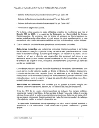 POLÍTICAS Y REGULACIÓN DE LAS TELECOMUNICACIONES____________________
▪ Sistema de Radiocomunicación Convencional Voz y/o Datos-HF
▪ Sistema de Radiocomunicación Convencional Voz y/o Datos VHF
▪ Sistema de Radiocomunicación Convencional Voz y/o Datos UHF
▪ Proveedor de Segmento Espacial.
Por lo tanto, estos servicios no están obligados a realizar las mediciones que trata el
Decreto 195 de 2005, ni a presentar la Declaración de Conformidad de Emisión
Electromagnética. Sin embargo, esto no impide al Ministerio de Comunicaciones de
revisar periódicamente estos valores e incluir alguno de estos servicios cuando lo crea
conveniente o los niveles se superen debido a cambios en la tecnología u otros factores.
3. Qué es radiación ionizante? Ilustre ejemplos de radiaciones no ionizantes
Radiaciones ionizantes: Las radiaciones ionizantes (electromagnéticas o partículas)
son aquellas con energía, longitud de onda y frecuencia tales que al interaccionar con un
medio le transfieren energía suficiente para desligar a un electrón de su átomo. En ese
instante en el que el electrón sale desprendido (es separado) del átomo al que
pertenecía, se produce un proceso que se llama ionización. La ionización es, por lo tanto,
la formación de un par de iones, el negativo (el electrón libre) y el positivo (el átomo sin
uno de sus electrones).
La ionización producida por una radiación incidente que interacciona con la materia (que
puede ser un medio biológico) puede ser directa o indirecta. La radiación directamente
ionizante son las partículas cargadas (como los electrones y las partículas alfa), que
interaccionan con el medio reaccionando con moléculas blanco (también conocidas como
moléculas diana) como el oxígeno y el agua. La radiación electromagnética (rayos X) es
radiación indirectamente ionizante.
Radiaciones no ionizantes: Son aquellas que no poseen suficiente energía para
arrancar un electrón del átomo, es decir, no son capaces de producir ionizaciones.
Entre las RNI de las ondas electromagnéticas se incluyen, los campos estáticos
(resonancia nuclear magnética), de los campos de baja frecuencia (redes de energía
eléctrica, trenes, etc.), la radiofrecuencia (telecomunicaciones, diatermia quirúrgica, etc.),
los campos de microondas (telecomunicaciones, radar, hornos microondas), la radiación
infrarroja la luz visible, la radiación ultravioleta, etc.
Las radiaciones no ionizantes son de baja energía, es decir, no son capaces de ionizar la
materia con la que interaccionan. Estas radiaciones se pueden clasificar en 3 grandes
grupos:

LOEC/ NOVIEMBRE 2013

3

 
