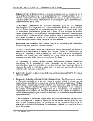 POLÍTICAS Y REGULACIÓN DE LAS TELECOMUNICACIONES____________________

Radiación Solar: El Sol proporciona la energía necesaria para que exista vida en la
Tierra. El Sol emite radiaciones a lo largo de todo el espectro electromagnético, desde el
infrarrojo hasta el ultravioleta. No toda la radiación solar alcanza la superficie de la Tierra,
porque las ondas ultravioletas más cortas son absorbidas por los gases de la atmósfera,
fundamentalmente por el ozono.
La Radiación Ultravioleta: La radiación ultravioleta (UV) es una radiación
electromagnética cuya longitud de onda va aproximadamente desde los 400 nm, el límite
de la luz violeta, hasta los 15 nm, donde empiezan los rayos X. El exceso de los rayos
UV puede tener consecuencias graves para la salud, ya que es capaz de provocar
cáncer, envejecimiento y otros problemas de la piel como quemaduras. Además puede
causar cataratas y otras lesiones en los ojos y puede alterar el sistema inmunitario. Los
niños deben aprender a cuidarse del sol porque la exposición excesiva durante la
infancia y juventud puede provocar cáncer de piel más adelante.
Microondas: Las microondas son ondas de radio de alta frecuencia y por consiguiente
de longitud de onda muy corta, de ahí su nombre.
Las microondas de origen natural son una radiación de baja temperatura que llega a la
superficie de la Tierra desde el espacio. Arno Penzias y Robert W. Wilson fueron los
primeros en detectarla y darla a conocer en 1965. Existe una teoría, ampliamente
aceptada, que postula que esta radiación es lo que queda de las elevadísimas
temperaturas propias de los primeros momentos del Big Bang.
Las microondas se pueden también generar artificialmente mediante dispositivos
electrónicos. En la actualidad el horno microondas se ha convertido en un
electrodoméstico casi imprescindible en nuestras cocinas. Las microondas tienen la
propiedad de excitar la molécula de agua, que es lo que hace que los alimentos que
contienen estas moléculas se calienten.
4. Qué es la Declaración de Conformidad de Emisiones Radioeléctricas DCER? Investigue
el formato DCER.
Declaración de Conformidad de Emisión Radioeléctrica: Es el formato que contiene
la información recogida por la persona natural o jurídica, pública o privada, que es
responsable de la gestión de un servicio y/o actividad de telecomunicaciones en virtud de
autorización o concesión, o por ministerio de la ley, el representante legal manifiesta bajo
la gravedad de juramento el cumplimiento de los límites de exposición de las personas a
los campos electromagnéticos, el seguimiento de la metodología para asegurar la
conformidad de los mismos, la adecuada delimitación de las zonas de exposición a
campos electromagnéticos y las técnicas de mitigación, de acuerdo con lo establecido en
el presente decreto.
El responsable de la declaración deberá definir autocontroles para asegurar continuidad
en el cumplimiento de lo declarado, tales como los que se describen en el Artículo 5 de
éste Decreto. Cualquier solicitud de modificación de los parámetros técnicos de su
servicio y/o actividad al Ministerio de Comunicaciones, deberá ir acompañada de una
nueva Declaración.
LOEC/ NOVIEMBRE 2013

4

 