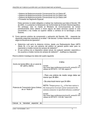 POLÍTICAS Y REGULACIÓN DE LAS TELECOMUNICACIONES____________________
▪ Sistema de Radiocomunicación Convencional Voz y/o Datos-HF
▪ Sistema de Radiocomunicación Convencional Voz y/o Datos VHF
▪ Sistema de Radiocomunicación Convencional Voz y/o Datos UHF
▪ Proveedor de Segmento Espacial.
Estos servicios no están obligados a realizar las mediciones que trata el Decreto 195
de 2005, ni a presentar la Declaración de Conformidad de Emisión Electromagnética.
Sin embargo, esto no impide al Ministerio de Comunicaciones de revisar
periódicamente estos valores e incluir alguno de estos servicios cuando lo crea
conveniente o los niveles se superen debido a cambios en la tecnología u otros
factores.
6. Como ejercicio práctico de comprensión y aplicación del Decreto 195, responda las
siguientes preguntas soportado en la tabla 1 del decreto “Límites máximos de exposición
según la frecuencia de operación”:
Determine cuál sería la distancia mínima, desde una Radioestación Base UMTS
(Nodo B), a la que una persona del público en general podría estar para no
exponerse a niveles nocivos de campos de radiación?
El uso continuo de un dispositivo celular actual, de cualquier operador, expondría a
los usuarios a niveles nocivos de campos de radiación? Justifique su respuesta
Para lo anterior investigue los datos del cuadro siguiente

5 MHz
Ancho de banda (Mhz), de un canal de
RF UMTS, HSPA+

tomado
de
http://www.3gpp.org/ftp/specs/archive/25_series/25.141/
release de 9/27/2013, 3:27 AM, página 21.

- Para una antena de medio rango debe ser
menor que 38 dBm
- De area local menor que 24 dBm

Potencia de Transmisión típica (Vatios)
de un “Nodo B”

NOTA: "Output power,
, of the base station is
the mean power level per carrier measured at the
antenna connector in specified reference condition"
tomado
de
http://www.3gpp.org/ftp/specs/archive/25_series/25.104/
release de 9/27/2013 3:26 AM, Table 6.0A.

Calcule

la

“densidad

LOEC/ NOVIEMBRE 2013

espectral

de

6

 