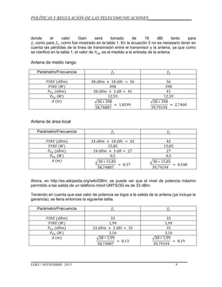 POLÍTICAS Y REGULACIÓN DE LAS TELECOMUNICACIONES____________________

donde
el
valor
Gain
será
tomado
de
18
dBi
tanto
para
como para , como fue mostrado en la tabla 1. En la ecuación 5 no es necesario tener en
cuenta las pérdidas de la línea de transmisión entre el transmisor y la antena, ya que como
se clarificó en la tabla 1, el valor de
es el medido a la entrada de la antena.

Antena de medio rango
Parámetro/Frecuencia

Antena de área local
Parámetro/Frecuencia

Ahora, en http://es.wikipedia.org/wiki/DBm, se puede ver que el nivel de potencia máximo
permitido a las salida de un teléfono móvil UMTS/3G es de 33 dBm.
Teniendo en cuenta que ese valor de potencia se logre a la salida de la antena (ya incluye la
ganancia), se llena entonces la siguiente tabla.
Parámetro/Frecuencia

LOEC/ NOVIEMBRE 2013

9

 