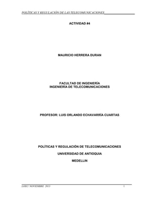 POLÍTICAS Y REGULACIÓN DE LAS TELECOMUNICACIONES____________________

ACTIVIDAD #4

MAURICIO HERRERA DURAN

FACULTAD DE INGENIERÍA
INGENIERÍA DE TELECOMUNICACIONES

PROFESOR: LUIS ORLANDO ECHAVARRÍA CUARTAS

POLÍTICAS Y REGULACIÓN DE TELECOMUNICACIONES
UNIVERSIDAD DE ANTIOQUIA
MEDELLIN

LOEC/ NOVIEMBRE 2013

1

 