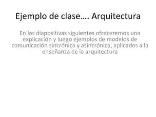 En las diapositivas siguientes ofreceremos una
explicación y luego ejemplos de modelos de
comunicación sincrónica y asincrónica, aplicados a la
enseñanza de la arquitectura
Ejemplo de clase…. Arquitectura
 
