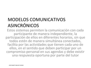 MODELOS COMUNICATIVOS
ASINCRÓNICOS
Estos sistemas permiten la comunicación con cada
participante de manera independiente, la
participación de ellos en diferentes horarios, sin que
todos estén de manera simultánea conectados,
facilita por las actividades que tienen cada uno de
ellos, en el sentido que deben participar por un
compromiso personal en sus agendas y debe existir
una respuiesta oportuna por parte del tutor
JOSÉ ROBERT SANCHEZ OSORIO
 
