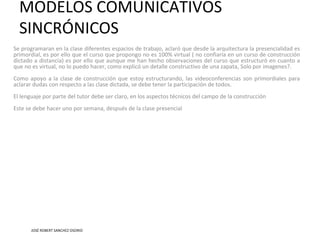 MODELOS COMUNICATIVOS
SINCRÓNICOS
Se programaran en la clase diferentes espacios de trabajo, aclaró que desde la arquitectura la presencialidad es
primordial, es por ello que el curso que propongo no es 100% virtual ( no confiaría en un curso de construcción
dictado a distancia) es por ello que aunque me han hecho observaciones del curso que estructuró en cuanto a
que no es virtual, no lo puedo hacer, como explicó un detalle constructivo de una zapata, Solo por imagenes?.
Como apoyo a la clase de construcción que estoy estructurando, las videoconferencias son primordiales para
aclarar dudas con respecto a las clase dictada, se debe tener la participación de todos.
El lenguaje por parte del tutor debe ser claro, en los aspectos técnicos del campo de la construcción
Este se debe hacer uno por semana, después de la clase presencial
JOSÉ ROBERT SANCHEZ OSORIO
 