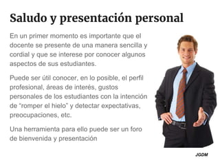 Saludo y presentación personal
En un primer momento es importante que el
docente se presente de una manera sencilla y
cordial y que se interese por conocer algunos
aspectos de sus estudiantes.
Puede ser útil conocer, en lo posible, el perfil
profesional, áreas de interés, gustos
personales de los estudiantes con la intención
de “romper el hielo” y detectar expectativas,
preocupaciones, etc.
Una herramienta para ello puede ser un foro
de bienvenida y presentación
JGDM
 