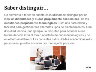 Saber distinguir...
Un elemento a tener en cuenta es la utilidad de distinguir por un
lado las dificultades y dudas propiamente académicas, de las
cuestiones propiamente tecnológicas. Esto nos dará orden y
facilidad para gestionar los diferentes tipos de planteamientos. Una
dificultad técnica, por ejemplo, la dificultad para acceder a una
tutoría debería ir en el foro o apartado de dudas tecnológicas y no
en el foro académico. Las consultas o dificultades académicas más
personales, pueden enviarse por mensajería personal.
JGDM
 