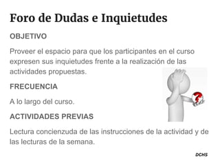 Foro de Dudas e Inquietudes
OBJETIVO
Proveer el espacio para que los participantes en el curso
expresen sus inquietudes frente a la realización de las
actividades propuestas.
FRECUENCIA
A lo largo del curso.
ACTIVIDADES PREVIAS
Lectura concienzuda de las instrucciones de la actividad y de
las lecturas de la semana.
DCHS
 