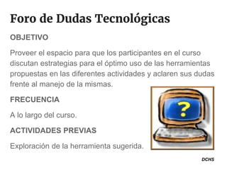 Foro de Dudas Tecnológicas
OBJETIVO
Proveer el espacio para que los participantes en el curso
discutan estrategias para el óptimo uso de las herramientas
propuestas en las diferentes actividades y aclaren sus dudas
frente al manejo de la mismas.
FRECUENCIA
A lo largo del curso.
ACTIVIDADES PREVIAS
Exploración de la herramienta sugerida.
DCHS
 