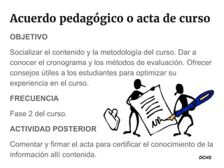 Acuerdo pedagógico o acta de curso
OBJETIVO
Socializar el contenido y la metodología del curso. Dar a
conocer el cronograma y los métodos de evaluación. Ofrecer
consejos útiles a los estudiantes para optimizar su
experiencia en el curso.
FRECUENCIA
Fase 2 del curso.
ACTIVIDAD POSTERIOR
Comentar y firmar el acta para certificar el conocimiento de la
información allí contenida. DCHS
 