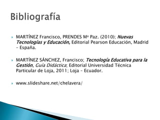    MARTÍNEZ Francisco, PRENDES Ma Paz. (2010); Nuevas
    Tecnologías y Educación, Editorial Pearson Educación, Madrid
    – España.

   MARTÍNEZ SÁNCHEZ, Francisco; Tecnología Educativa para la
    Gestión, Guía Didáctica; Editorial Universidad Técnica
    Particular de Loja, 2011; Loja – Ecuador.

   www.slideshare.net/chelavera/
 