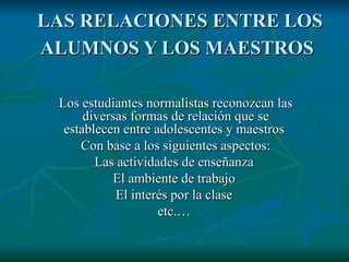 LAS RELACIONES ENTRE LOS ALUMNOS Y LOS MAESTROS Los estudiantes normalistas reconozcan las diversas formas de relación que se establecen entre adolescentes y maestros Con base a los siguientes aspectos: Las actividades de enseñanza El ambiente de trabajo El interés por la clase etc. …