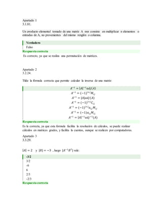 Apartado 1
3.1.81.
Un producto elemental tomado de una matriz A nxn consiste en multiplicar n elementos o
entradas de A, no provenientes del mismo renglón o columna.
Verdadero
Falso
Respuesta correcta
Es correcto, ya que se realiza una permutación de matrices.
Apartado 2
3.2.24.
Tilde la fórmula correcta que permite calcular la inversa de una matriz:
𝐴−1
= | 𝐴|−1
𝑎𝑑𝑗( 𝐴)
𝐴−1
= (−1)𝑖+𝑗
𝑀𝑖𝑗
𝐴−1
= |𝐴|𝑎𝑑𝑗(𝐴)
𝐴−1
= (−1)𝑖+𝑗
𝐶𝑖𝑗
𝐴−1
= (−1)𝑖+𝑗
𝑎𝑖𝑗 𝑀𝑖𝑗
𝐴−1
= (−1)𝑎𝑖𝑗 𝑀𝑖𝑗
𝐴−1
= | 𝐴|−1
𝑎𝑑𝑗−1
(𝐴)
Respuesta correcta
Es la correcta, ya que esta formula facilita la resolución de cálculos, se puede realizar
cálculos en matrices grades, y facilita la cuentas, aunque se realicen por computadoras.
Apartado 3
3.3.29.
| 𝐴| = 2 y |𝐵| = −3 , luego |𝐴−1
𝐵 𝑇
| vale:
-3/2
3/2
-6
6
2/3
-2/3
Respuesta correcta
 