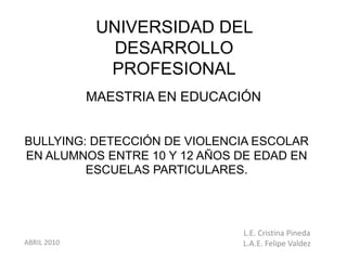 UNIVERSIDAD DEL
                DESARROLLO
               PROFESIONAL
             MAESTRIA EN EDUCACIÓN


BULLYING: DETECCIÓN DE VIOLENCIA ESCOLAR
EN ALUMNOS ENTRE 10 Y 12 AÑOS DE EDAD EN
         ESCUELAS PARTICULARES.




                               L.E. Cristina Pineda
ABRIL 2010                     L.A.E. Felipe Valdez
 