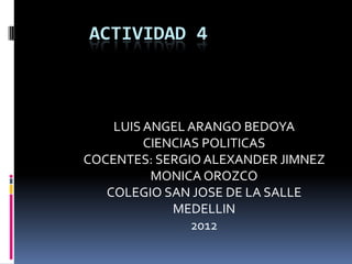 ACTIVIDAD 4



    LUIS ANGEL ARANGO BEDOYA
         CIENCIAS POLITICAS
COCENTES: SERGIO ALEXANDER JIMNEZ
          MONICA OROZCO
   COLEGIO SAN JOSE DE LA SALLE
             MEDELLIN
                2012
 