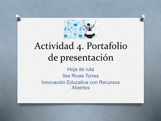 Actividad 4. Portafolio 
de presentación 
Hoja de ruta 
Ilse Rivas Torres 
Innovación Educativa con Recursos 
Abiertos 
 