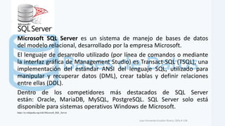 Microsoft SQL Server es un sistema de manejo de bases de datos
del modelo relacional, desarrollado por la empresa Microsoft.
El lenguaje de desarrollo utilizado (por línea de comandos o mediante
la interfaz gráfica de Management Studio) es Transact-SQL (TSQL), una
implementación del estándar ANSI del lenguaje SQL, utilizado para
manipular y recuperar datos (DML), crear tablas y definir relaciones
entre ellas (DDL).
Dentro de los competidores más destacados de SQL Server
están: Oracle, MariaDB, MySQL, PostgreSQL. SQL Server solo está
disponible para sistemas operativos Windows de Microsoft.
Juan Fernando Escobar Rivera, CBTa # 158.
https://es.wikipedia.org/wiki/Microsoft_SQL_Server
 