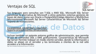 Ventajas de SQL
Sus lenguajes para consultas son T-SQL y ANSI SQL. Microsoft SQL Server
constituye la alternativa de Microsoft a otros potentes sistemas gestores de
bases de datos como son Oracle o PostgreSQL(Código Abierto) o MySQL(Sun
Microsystems) Microsoft Sql Server Características de Microsoft Sql Server
Soporte de transacciones.
Escalabilidad, estabilidad y seguridad.
Soporta procedimientos almacenados.
Incluye también un potente entorno gráfico de administración, que permite
el uso de comandos DDL y DML gráficamente. Características de Microsoft
Sql Server Permite trabajar en modo cliente-servidor, donde la información y
datos se alojan en el servidor y los terminales o clientes de la red sólo
acceden a la información.
Juan Fernando Escobar Rivera, CBTa # 158.
https://prezi.com/ujhbyz4x5ajm/microsoft-sql-server-vs-oracle-sql/
 