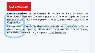 Oracle Database es un sistema de gestión de base de datos de
tipo objeto-relacional (ORDBMS, por el acrónimo en inglés de Object-
Relational Data Base Management System), desarrollado por Oracle
Corporation.
Se considera a Oracle Database como uno de los sistemas de bases de
datos más completos, destacando: soporte de transacciones,
estabilidad, escalabilidad, y soporte multiplataforma.
Juan Fernando Escobar Rivera, CBTa # 158.
 