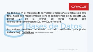 Su dominio en el mercado de servidores empresariales había sido casi
total hasta que recientemente tiene la competencia del Microsoft SQL
Server y de la oferta de otros RDBMS con
licencia libre como PostgreSQL, MySQL o Firebird.
Las últimas versiones de Oracle han sido certificadas para poder
trabajar bajo GNU/Linux.
Juan Fernando Escobar Rivera, CBTa # 158.
https://es.wikipedia.org/wiki/Oracle_Database
 