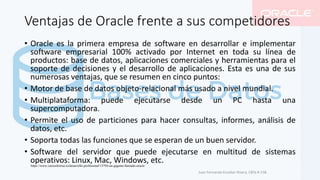 Ventajas de Oracle frente a sus competidores
• Oracle es la primera empresa de software en desarrollar e implementar
software empresarial 100% activado por Internet en toda su línea de
productos: base de datos, aplicaciones comerciales y herramientas para el
soporte de decisiones y el desarrollo de aplicaciones. Esta es una de sus
numerosas ventajas, que se resumen en cinco puntos:
• Motor de base de datos objeto-relacional más usado a nivel mundial.
• Multiplataforma: puede ejecutarse desde un PC hasta una
supercomputadora.
• Permite el uso de particiones para hacer consultas, informes, análisis de
datos, etc.
• Soporta todas las funciones que se esperan de un buen servidor.
• Software del servidor que puede ejecutarse en multitud de sistemas
operativos: Linux, Mac, Windows, etc.
Juan Fernando Escobar Rivera, CBTa # 158.
https://www.cursosfemxa.es/desarrollo-profesional/13794-un-gigante-llamado-oracle
 